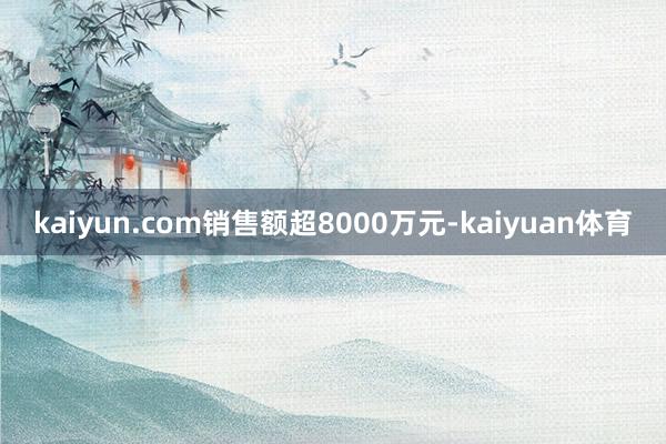 kaiyun.com销售额超8000万元-kaiyuan体育