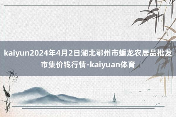 kaiyun2024年4月2日湖北鄂州市蟠龙农居品批发市集价钱行情-kaiyuan体育