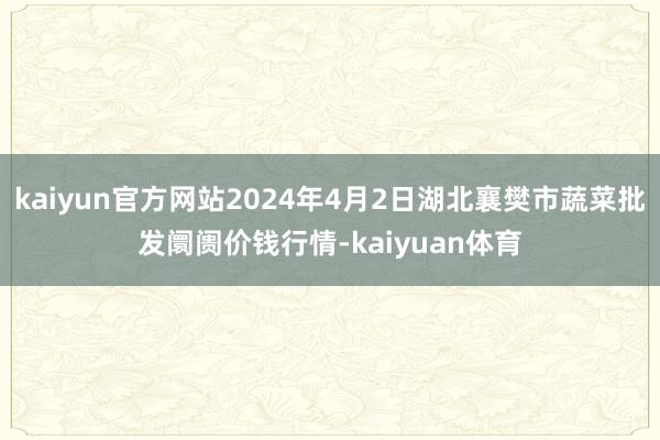 kaiyun官方网站2024年4月2日湖北襄樊市蔬菜批发阛阓价钱行情-kaiyuan体育