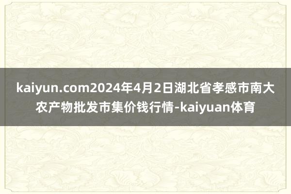 kaiyun.com2024年4月2日湖北省孝感市南大农产物批发市集价钱行情-kaiyuan体育