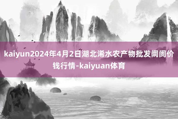 kaiyun2024年4月2日湖北浠水农产物批发阛阓价钱行情-kaiyuan体育