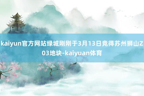 kaiyun官方网站绿城刚刚于3月13日竞得苏州狮山Z03地块-kaiyuan体育