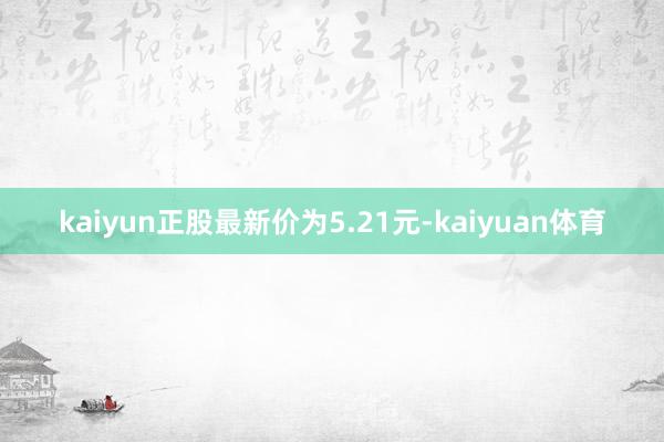 kaiyun正股最新价为5.21元-kaiyuan体育