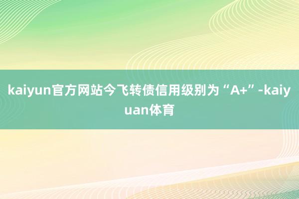 kaiyun官方网站今飞转债信用级别为“A+”-kaiyuan体育