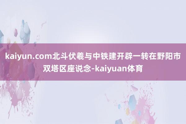 kaiyun.com北斗伏羲与中铁建开辟一转在野阳市双塔区座说念-kaiyuan体育