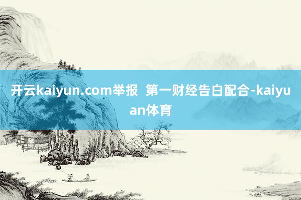 开云kaiyun.com举报  第一财经告白配合-kaiyuan体育