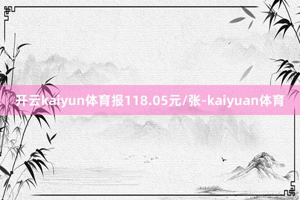 开云kaiyun体育报118.05元/张-kaiyuan体育
