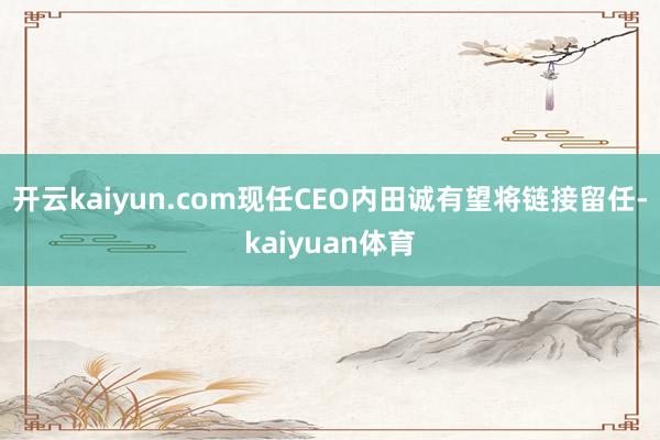 开云kaiyun.com现任CEO内田诚有望将链接留任-kaiyuan体育