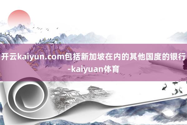 开云kaiyun.com包括新加坡在内的其他国度的银行-kaiyuan体育