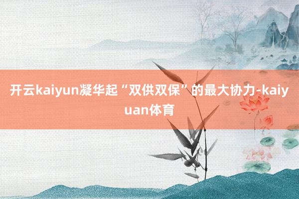开云kaiyun凝华起“双供双保”的最大协力-kaiyuan体育