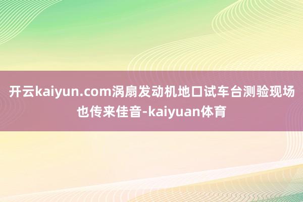 开云kaiyun.com　　涡扇发动机地口试车台测验现场也传来佳音-kaiyuan体育