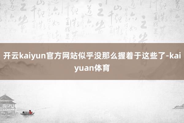 开云kaiyun官方网站似乎没那么握着于这些了-kaiyuan体育