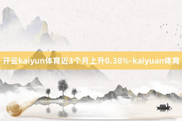 开云kaiyun体育近3个月上升0.38%-kaiyuan体育