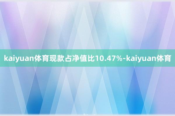 kaiyuan体育现款占净值比10.47%-kaiyuan体育
