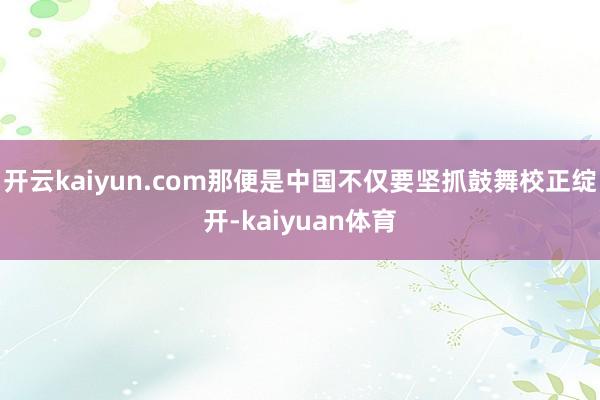 开云kaiyun.com那便是中国不仅要坚抓鼓舞校正绽开-kaiyuan体育