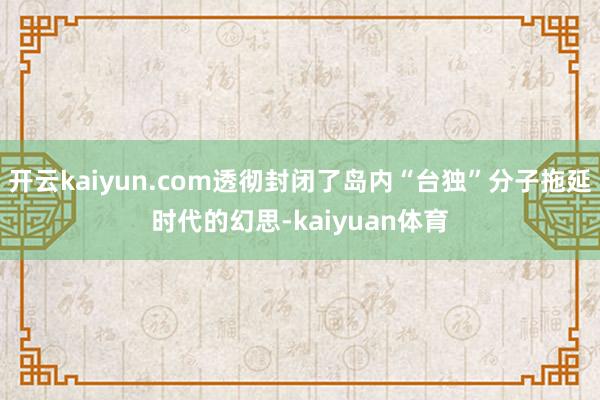 开云kaiyun.com透彻封闭了岛内“台独”分子拖延时代的幻思-kaiyuan体育