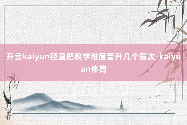 开云kaiyun径直把教学难度晋升几个层次-kaiyuan体育