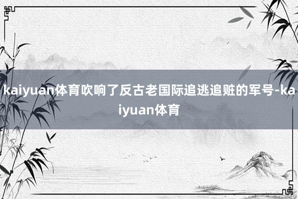kaiyuan体育吹响了反古老国际追逃追赃的军号-kaiyuan体育