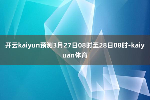 开云kaiyun预测3月27日08时至28日08时-kaiyuan体育