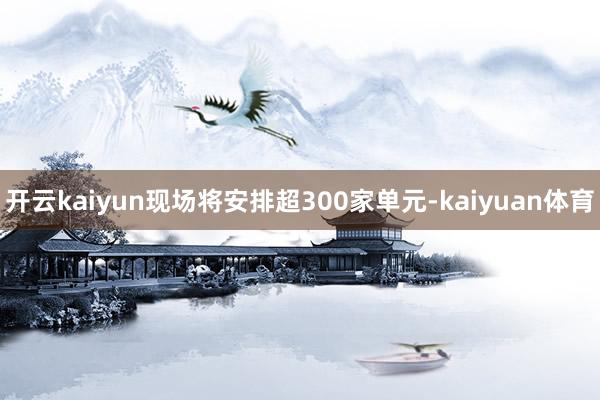 开云kaiyun现场将安排超300家单元-kaiyuan体育