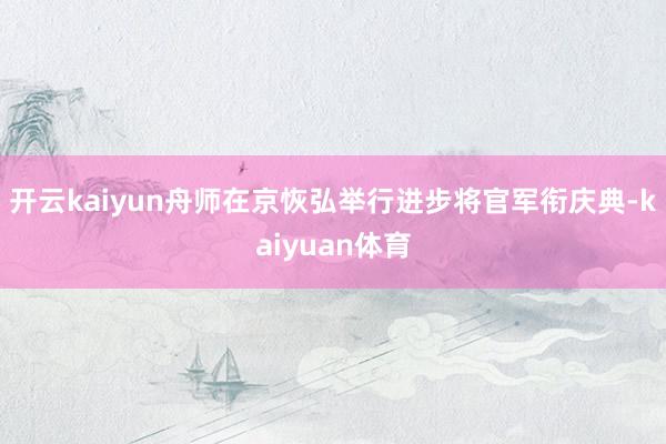 开云kaiyun舟师在京恢弘举行进步将官军衔庆典-kaiyuan体育