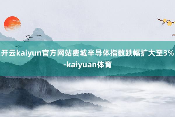 开云kaiyun官方网站费城半导体指数跌幅扩大至3%-kaiyuan体育