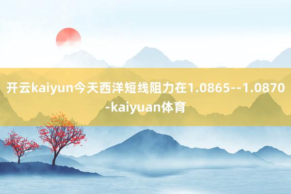 开云kaiyun今天西洋短线阻力在1.0865--1.0870-kaiyuan体育