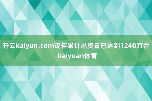 开云kaiyun.com茂佳累计出货量已达到1240万台-kaiyuan体育