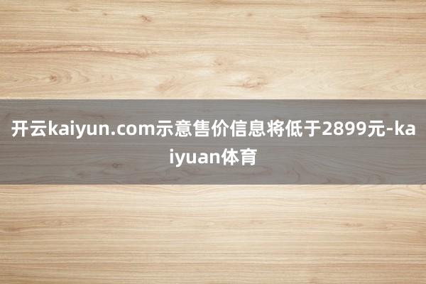 开云kaiyun.com示意售价信息将低于2899元-kaiyuan体育