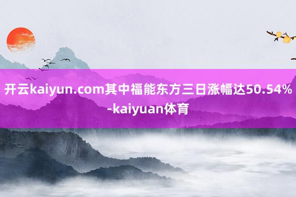 开云kaiyun.com其中福能东方三日涨幅达50.54%-kaiyuan体育