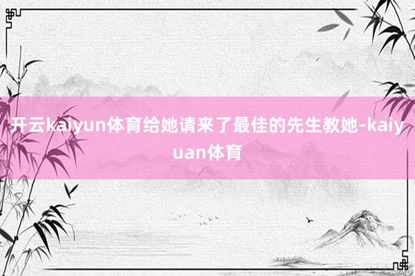 开云kaiyun体育给她请来了最佳的先生教她-kaiyuan体育