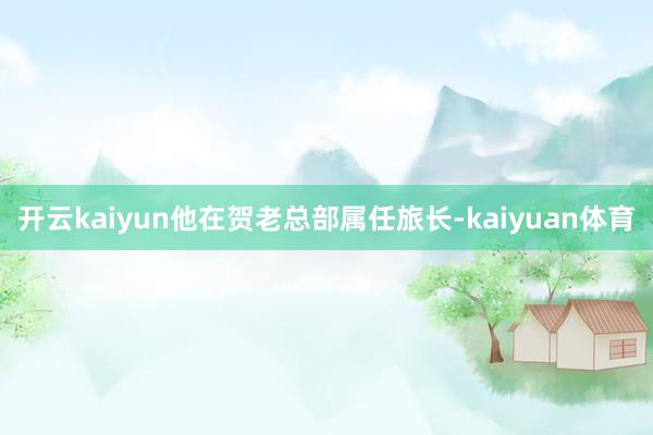 开云kaiyun他在贺老总部属任旅长-kaiyuan体育