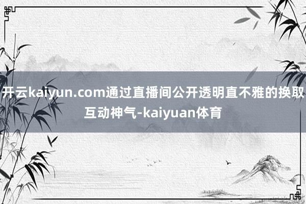 开云kaiyun.com通过直播间公开透明直不雅的换取互动神气-kaiyuan体育