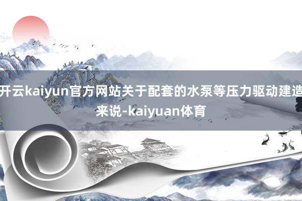 开云kaiyun官方网站关于配套的水泵等压力驱动建造来说-kaiyuan体育