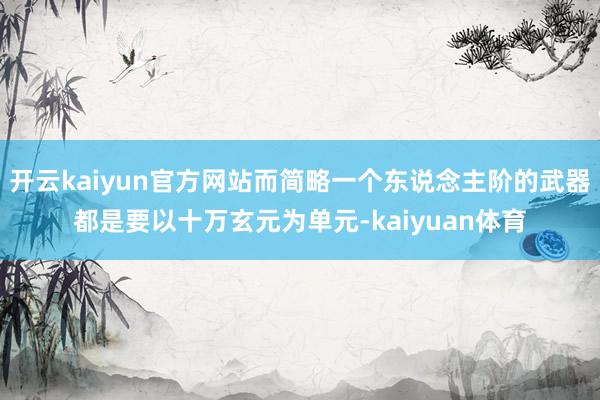 开云kaiyun官方网站而简略一个东说念主阶的武器都是要以十万玄元为单元-kaiyuan体育
