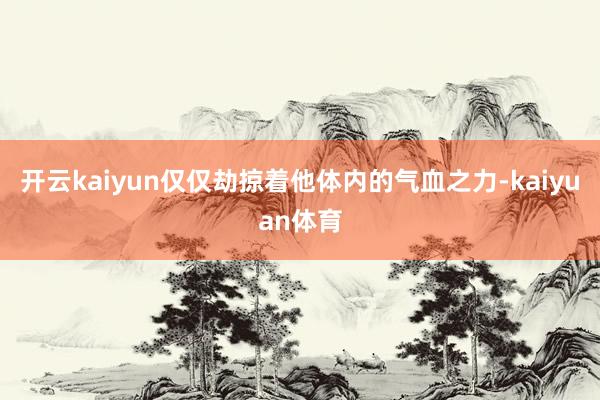 开云kaiyun仅仅劫掠着他体内的气血之力-kaiyuan体育