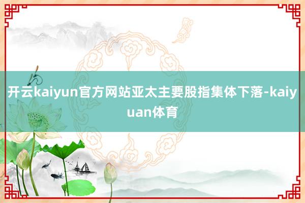 开云kaiyun官方网站亚太主要股指集体下落-kaiyuan体育