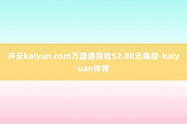 开云kaiyun.com万源通报收52.88元每股-kaiyuan体育