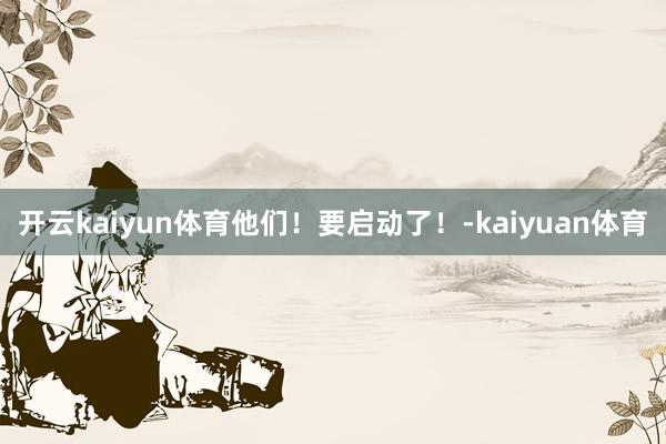 开云kaiyun体育他们！要启动了！-kaiyuan体育