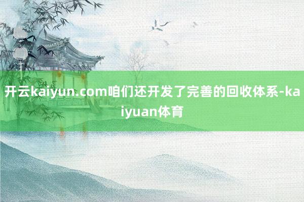 开云kaiyun.com咱们还开发了完善的回收体系-kaiyuan体育