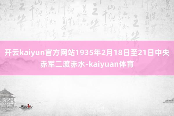 开云kaiyun官方网站1935年2月18日至21日中央赤军二渡赤水-kaiyuan体育