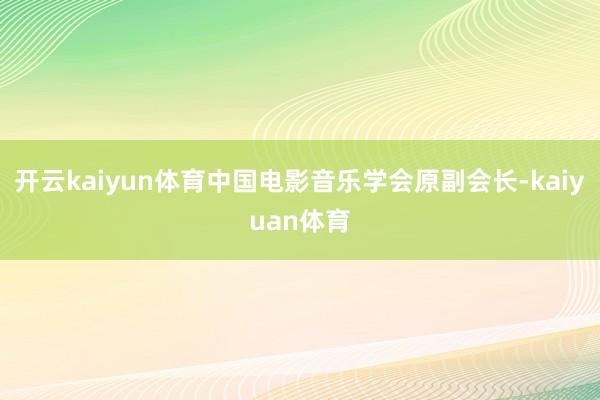 开云kaiyun体育中国电影音乐学会原副会长-kaiyuan体育