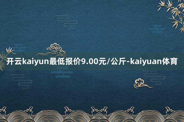 开云kaiyun最低报价9.00元/公斤-kaiyuan体育