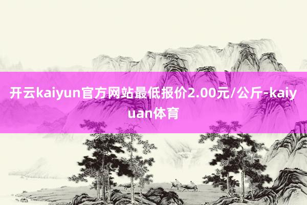 开云kaiyun官方网站最低报价2.00元/公斤-kaiyuan体育