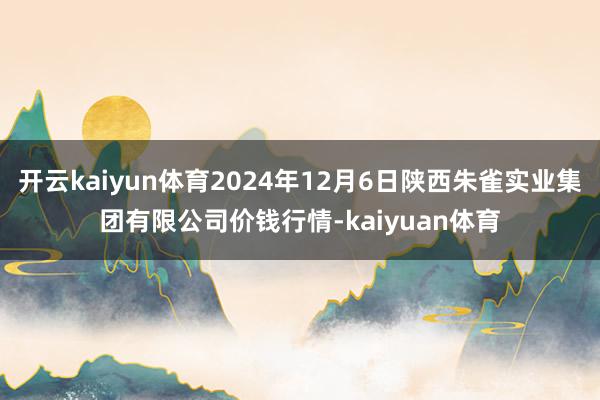 开云kaiyun体育2024年12月6日陕西朱雀实业集团有限公司价钱行情-kaiyuan体育