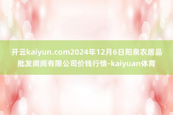 开云kaiyun.com2024年12月6日阳泉农居品批发阛阓有限公司价钱行情-kaiyuan体育