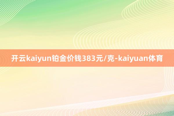 开云kaiyun铂金价钱383元/克-kaiyuan体育