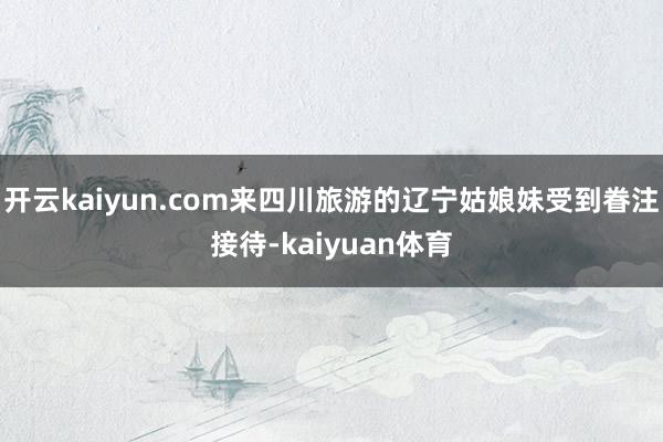 开云kaiyun.com来四川旅游的辽宁姑娘妹受到眷注接待-kaiyuan体育