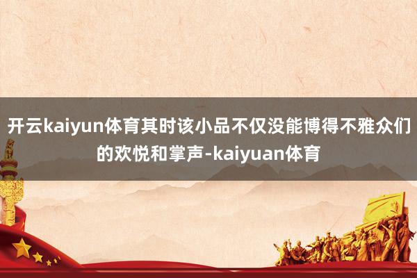 开云kaiyun体育其时该小品不仅没能博得不雅众们的欢悦和掌声-kaiyuan体育