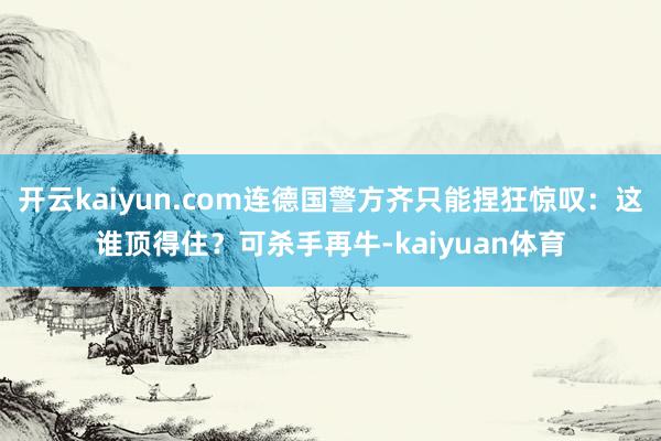 开云kaiyun.com连德国警方齐只能捏狂惊叹：这谁顶得住？可杀手再牛-kaiyuan体育